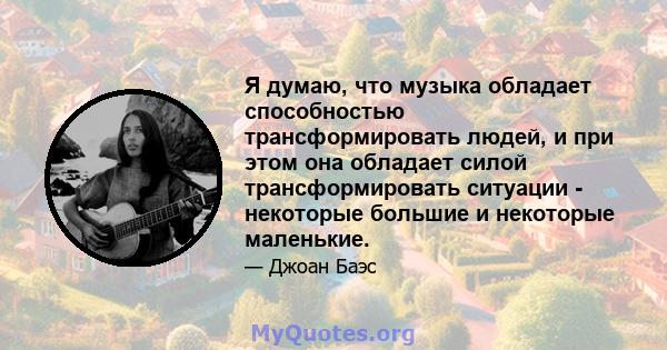 Я думаю, что музыка обладает способностью трансформировать людей, и при этом она обладает силой трансформировать ситуации - некоторые большие и некоторые маленькие.