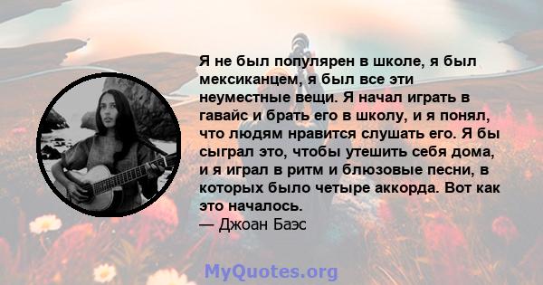 Я не был популярен в школе, я был мексиканцем, я был все эти неуместные вещи. Я начал играть в гавайс и брать его в школу, и я понял, что людям нравится слушать его. Я бы сыграл это, чтобы утешить себя дома, и я играл в 