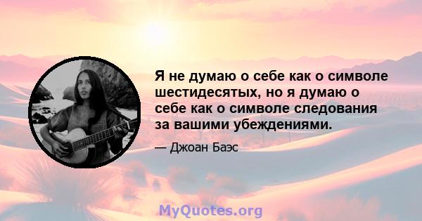 Я не думаю о себе как о символе шестидесятых, но я думаю о себе как о символе следования за вашими убеждениями.