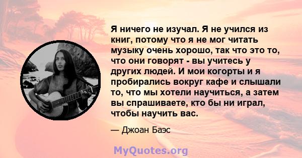 Я ничего не изучал. Я не учился из книг, потому что я не мог читать музыку очень хорошо, так что это то, что они говорят - вы учитесь у других людей. И мои когорты и я пробирались вокруг кафе и слышали то, что мы хотели 