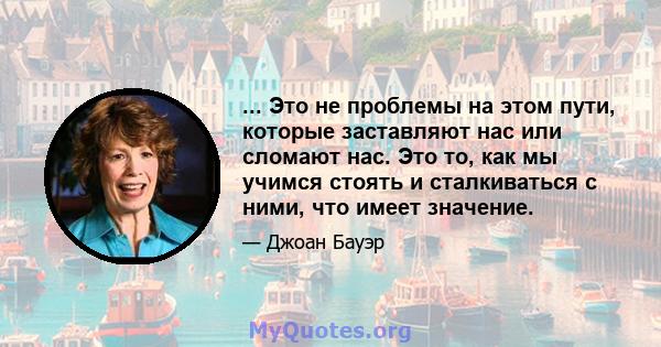 ... Это не проблемы на этом пути, которые заставляют нас или сломают нас. Это то, как мы учимся стоять и сталкиваться с ними, что имеет значение.