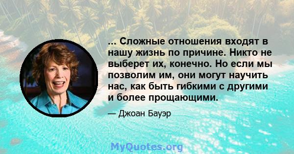 ... Сложные отношения входят в нашу жизнь по причине. Никто не выберет их, конечно. Но если мы позволим им, они могут научить нас, как быть гибкими с другими и более прощающими.