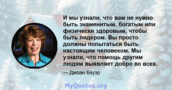 И мы узнали, что вам не нужно быть знаменитым, богатым или физически здоровым, чтобы быть лидером. Вы просто должны попытаться быть настоящим человеком. Мы узнали, что помощь другим людям выявляет добро во всех.