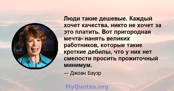 Люди такие дешевые. Каждый хочет качества, никто не хочет за это платить. Вот пригородная мечта- нанять великих работников, которые такие кроткие дебилы, что у них нет смелости просить прожиточный минимум.