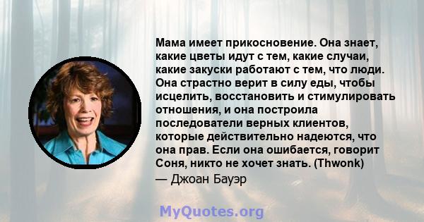 Мама имеет прикосновение. Она знает, какие цветы идут с тем, какие случаи, какие закуски работают с тем, что люди. Она страстно верит в силу еды, чтобы исцелить, восстановить и стимулировать отношения, и она построила