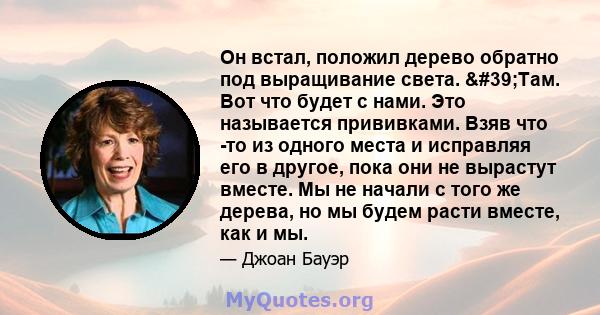 Он встал, положил дерево обратно под выращивание света. 'Там. Вот что будет с нами. Это называется прививками. Взяв что -то из одного места и исправляя его в другое, пока они не вырастут вместе. Мы не начали с того