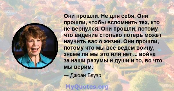 Они прошли. Не для себя. Они прошли, чтобы вспомнить тех, кто не вернулся. Они прошли, потому что видение столько потерь может научить вас о жизни. Они прошли, потому что мы все ведем войну, знаем ли мы это или нет ...