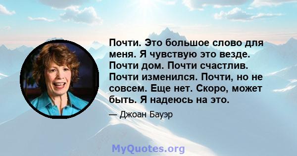 Почти. Это большое слово для меня. Я чувствую это везде. Почти дом. Почти счастлив. Почти изменился. Почти, но не совсем. Еще нет. Скоро, может быть. Я надеюсь на это.