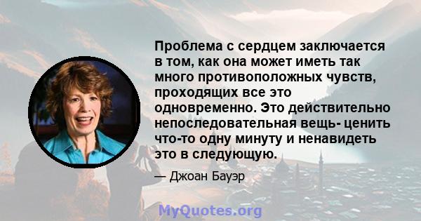 Проблема с сердцем заключается в том, как она может иметь так много противоположных чувств, проходящих все это одновременно. Это действительно непоследовательная вещь- ценить что-то одну минуту и ​​ненавидеть это в