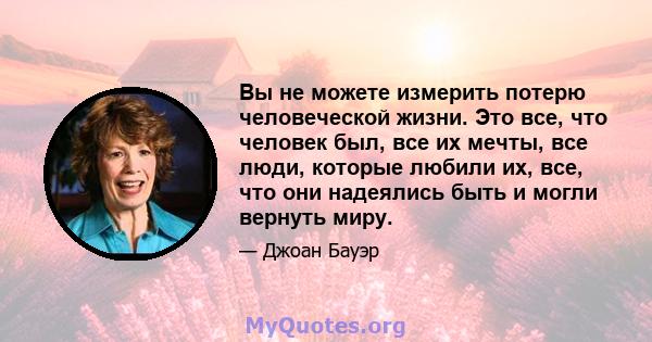 Вы не можете измерить потерю человеческой жизни. Это все, что человек был, все их мечты, все люди, которые любили их, все, что они надеялись быть и могли вернуть миру.