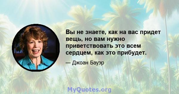 Вы не знаете, как на вас придет вещь, но вам нужно приветствовать это всем сердцем, как это прибудет.