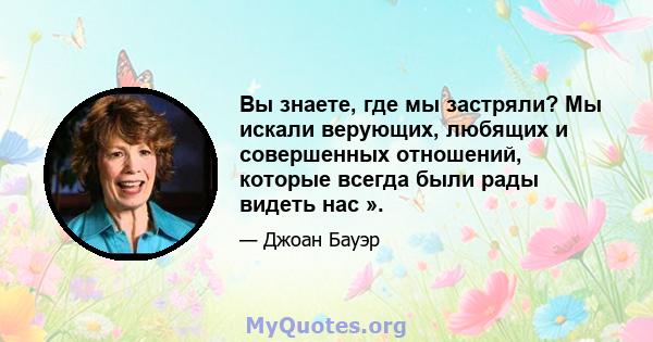 Вы знаете, где мы застряли? Мы искали верующих, любящих и совершенных отношений, которые всегда были рады видеть нас ».