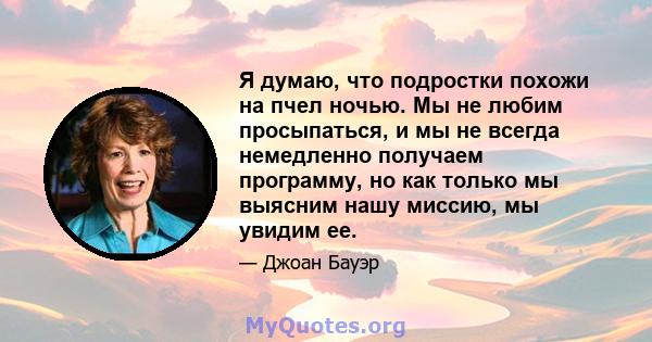 Я думаю, что подростки похожи на пчел ночью. Мы не любим просыпаться, и мы не всегда немедленно получаем программу, но как только мы выясним нашу миссию, мы увидим ее.