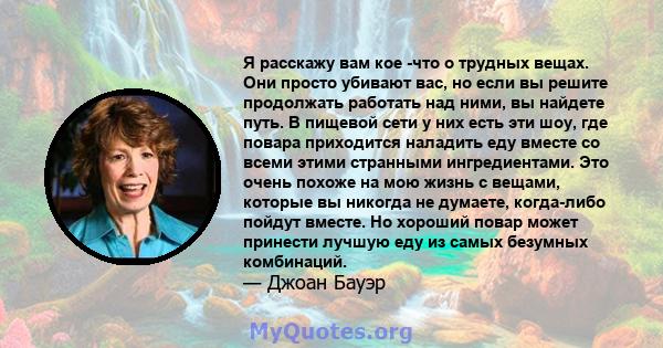 Я расскажу вам кое -что о трудных вещах. Они просто убивают вас, но если вы решите продолжать работать над ними, вы найдете путь. В пищевой сети у них есть эти шоу, где повара приходится наладить еду вместе со всеми