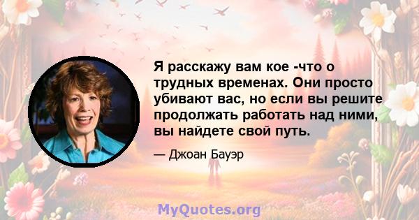 Я расскажу вам кое -что о трудных временах. Они просто убивают вас, но если вы решите продолжать работать над ними, вы найдете свой путь.