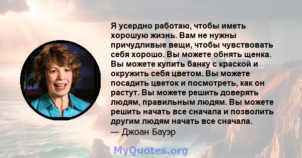 Я усердно работаю, чтобы иметь хорошую жизнь. Вам не нужны причудливые вещи, чтобы чувствовать себя хорошо. Вы можете обнять щенка. Вы можете купить банку с краской и окружить себя цветом. Вы можете посадить цветок и