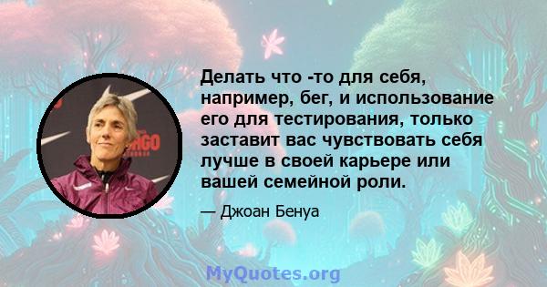 Делать что -то для себя, например, бег, и использование его для тестирования, только заставит вас чувствовать себя лучше в своей карьере или вашей семейной роли.