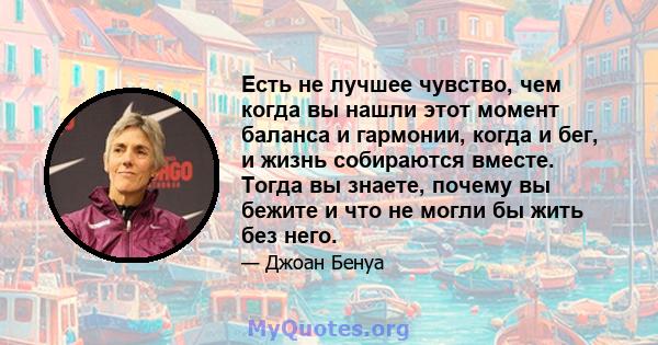 Есть не лучшее чувство, чем когда вы нашли этот момент баланса и гармонии, когда и бег, и жизнь собираются вместе. Тогда вы знаете, почему вы бежите и что не могли бы жить без него.