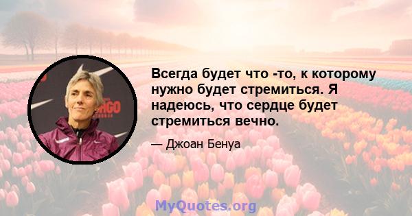 Всегда будет что -то, к которому нужно будет стремиться. Я надеюсь, что сердце будет стремиться вечно.