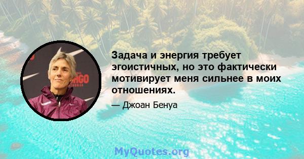 Задача и энергия требует эгоистичных, но это фактически мотивирует меня сильнее в моих отношениях.