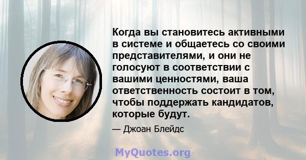 Когда вы становитесь активными в системе и общаетесь со своими представителями, и они не голосуют в соответствии с вашими ценностями, ваша ответственность состоит в том, чтобы поддержать кандидатов, которые будут.