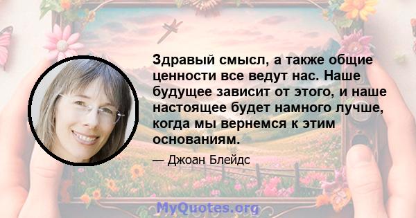 Здравый смысл, а также общие ценности все ведут нас. Наше будущее зависит от этого, и наше настоящее будет намного лучше, когда мы вернемся к этим основаниям.