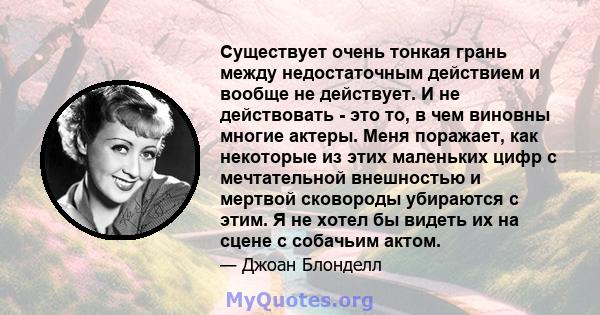 Существует очень тонкая грань между недостаточным действием и вообще не действует. И не действовать - это то, в чем виновны многие актеры. Меня поражает, как некоторые из этих маленьких цифр с мечтательной внешностью и