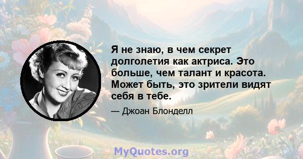 Я не знаю, в чем секрет долголетия как актриса. Это больше, чем талант и красота. Может быть, это зрители видят себя в тебе.