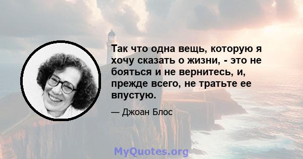 Так что одна вещь, которую я хочу сказать о жизни, - это не бояться и не вернитесь, и, прежде всего, не тратьте ее впустую.