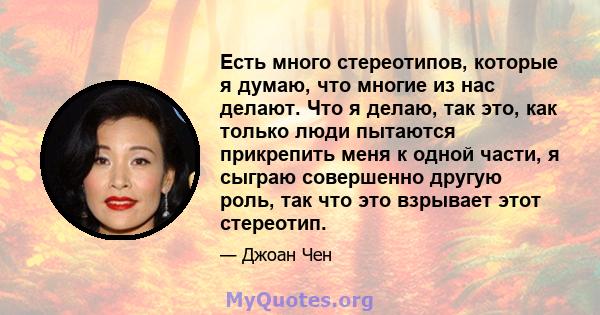 Есть много стереотипов, которые я думаю, что многие из нас делают. Что я делаю, так это, как только люди пытаются прикрепить меня к одной части, я сыграю совершенно другую роль, так что это взрывает этот стереотип.