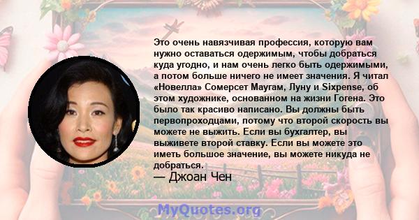 Это очень навязчивая профессия, которую вам нужно оставаться одержимым, чтобы добраться куда угодно, и нам очень легко быть одержимыми, а потом больше ничего не имеет значения. Я читал «Новелла» Сомерсет Маугам, Луну и