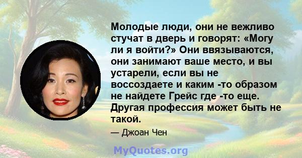 Молодые люди, они не вежливо стучат в дверь и говорят: «Могу ли я войти?» Они ввязываются, они занимают ваше место, и вы устарели, если вы не воссоздаете и каким -то образом не найдете Грейс где -то еще. Другая