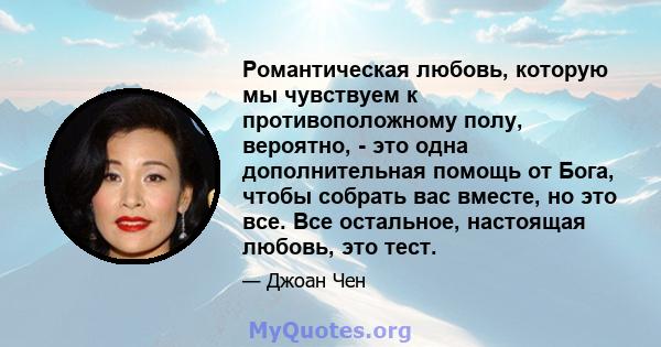 Романтическая любовь, которую мы чувствуем к противоположному полу, вероятно, - это одна дополнительная помощь от Бога, чтобы собрать вас вместе, но это все. Все остальное, настоящая любовь, это тест.