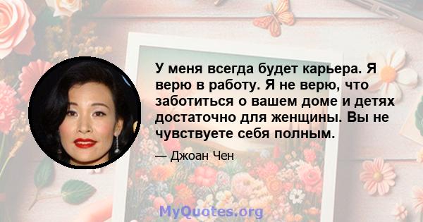 У меня всегда будет карьера. Я верю в работу. Я не верю, что заботиться о вашем доме и детях достаточно для женщины. Вы не чувствуете себя полным.