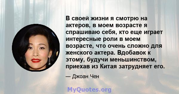 В своей жизни я смотрю на актеров, в моем возрасте я спрашиваю себя, кто еще играет интересные роли в моем возрасте, что очень сложно для женского актера. Вдобавок к этому, будучи меньшинством, приехав из Китая