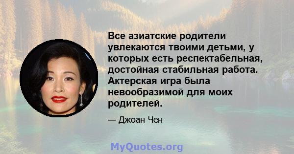 Все азиатские родители увлекаются твоими детьми, у которых есть респектабельная, достойная стабильная работа. Актерская игра была невообразимой для моих родителей.