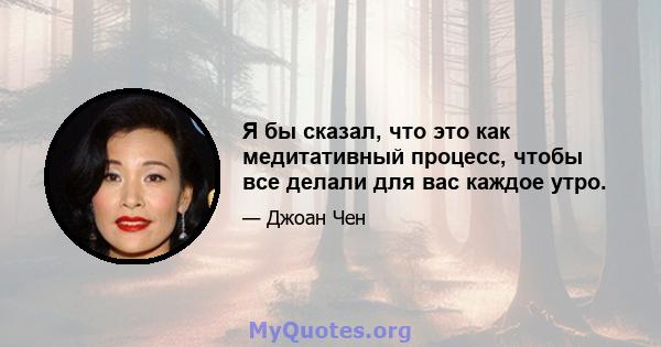 Я бы сказал, что это как медитативный процесс, чтобы все делали для вас каждое утро.