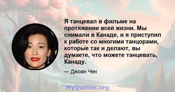 Я танцевал в фильме на протяжении всей жизни. Мы снимали в Канаде, и я приступил к работе со многими танцорами, которые так и делают, вы думаете, что можете танцевать, Канаду.