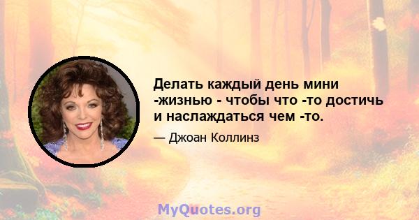 Делать каждый день мини -жизнью - чтобы что -то достичь и наслаждаться чем -то.