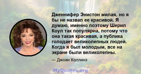 Дженнифер Энистон милая, но я бы не назвал ее красивой. Я думаю, именно поэтому Шерил Коул так популярна, потому что она такая красивая, а публика голодает великолепных людей. Когда я был молодым, все на экране были