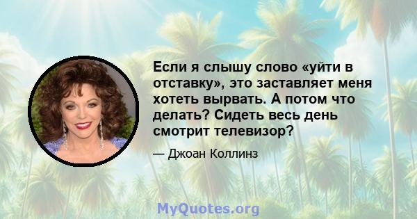 Если я слышу слово «уйти в отставку», это заставляет меня хотеть вырвать. А потом что делать? Сидеть весь день смотрит телевизор?