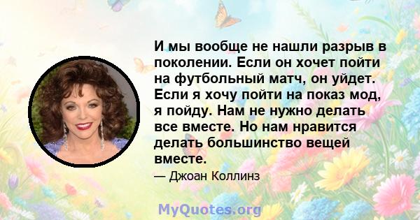 И мы вообще не нашли разрыв в поколении. Если он хочет пойти на футбольный матч, он уйдет. Если я хочу пойти на показ мод, я пойду. Нам не нужно делать все вместе. Но нам нравится делать большинство вещей вместе.