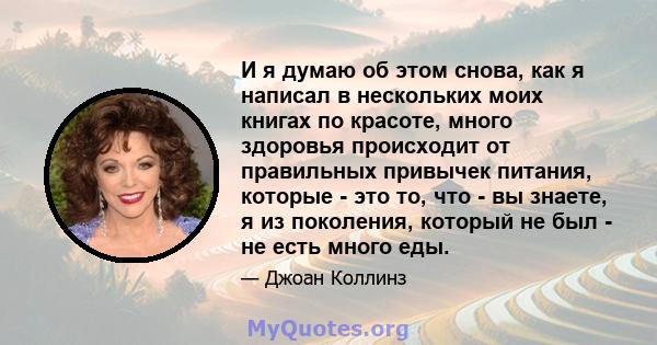 И я думаю об этом снова, как я написал в нескольких моих книгах по красоте, много здоровья происходит от правильных привычек питания, которые - это то, что - вы знаете, я из поколения, который не был - не есть много еды.