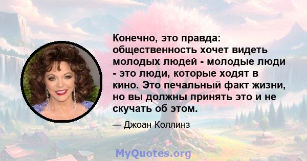 Конечно, это правда: общественность хочет видеть молодых людей - молодые люди - это люди, которые ходят в кино. Это печальный факт жизни, но вы должны принять это и не скучать об этом.