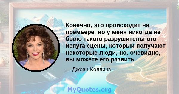 Конечно, это происходит на премьере, но у меня никогда не было такого разрушительного испуга сцены, который получают некоторые люди, но, очевидно, вы можете его развить.