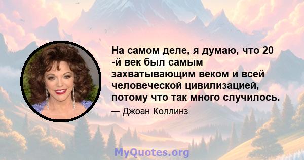 На самом деле, я думаю, что 20 -й век был самым захватывающим веком и всей человеческой цивилизацией, потому что так много случилось.