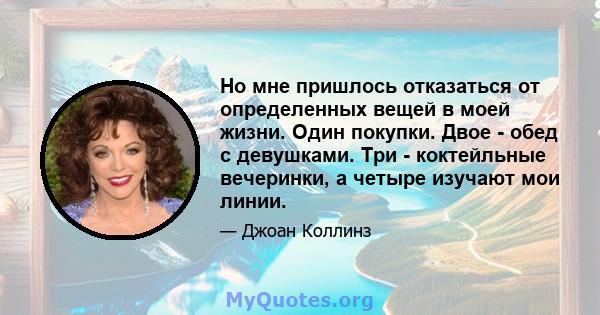 Но мне пришлось отказаться от определенных вещей в моей жизни. Один покупки. Двое - обед с девушками. Три - коктейльные вечеринки, а четыре изучают мои линии.