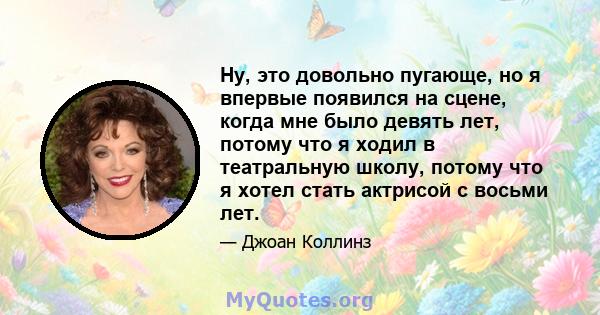 Ну, это довольно пугающе, но я впервые появился на сцене, когда мне было девять лет, потому что я ходил в театральную школу, потому что я хотел стать актрисой с восьми лет.