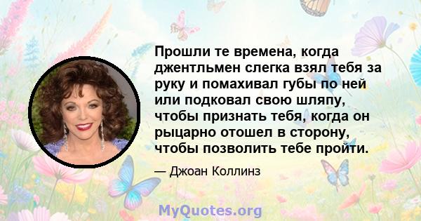 Прошли те времена, когда джентльмен слегка взял тебя за руку и помахивал губы по ней или подковал свою шляпу, чтобы признать тебя, когда он рыцарно отошел в сторону, чтобы позволить тебе пройти.