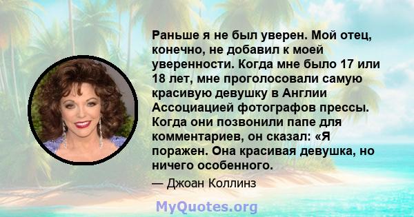 Раньше я не был уверен. Мой отец, конечно, не добавил к моей уверенности. Когда мне было 17 или 18 лет, мне проголосовали самую красивую девушку в Англии Ассоциацией фотографов прессы. Когда они позвонили папе для